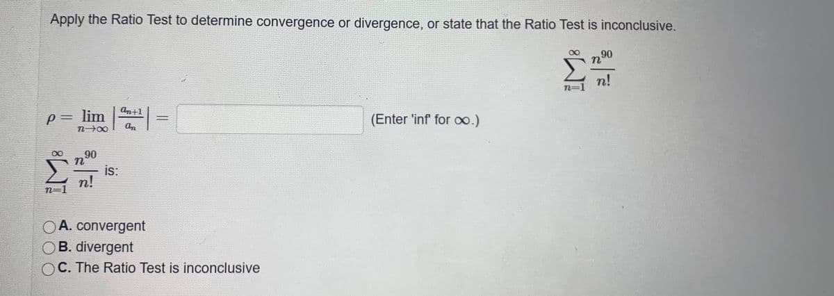 Apply the Ratio Test to determine convergence or divergence, or state that the Ratio Test is inconclusive.
90
n!
n=1
an+1
P= lim
(Enter 'inf for o.)
n00
an
90
Σ
is:
n!
n=1
OA. convergent
B. divergent
C. The Ratio Test is inconclusive
|3|
