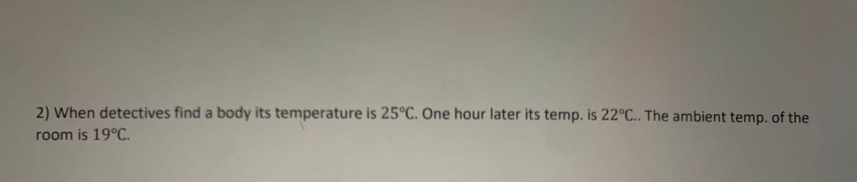 2) When detectives find a body its temperature is 25°C. One hour later its temp. is 22°C.. The ambient temp. of the
room is 19°C.
