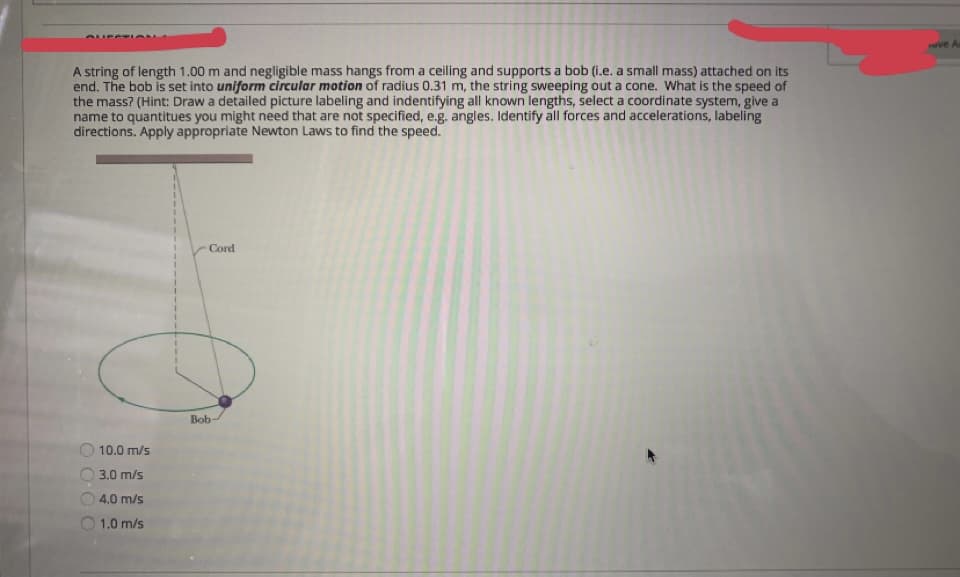 ve A
A string of length 1.00 m and negligible mass hangs from a ceiling and supports a bob (i.e. a small mass) attached on its
end. The bob is set into uniform circular motion of radius 0.31 m, the string sweeping out a cone. What is the speed of
the mass? (Hint: Draw a detailed picture labeling and indentifying all known lengths, select a coordinate system, give a
name to quantitues you might need that are not specified, e.g. angles. Identify all forces and accelerations, labeling
directions. Apply appropriate Newton Laws to find the speed.
Cord
Bob
O 10.0 m/s
3.0 m/s
4.0 m/s
1.0 m/s
