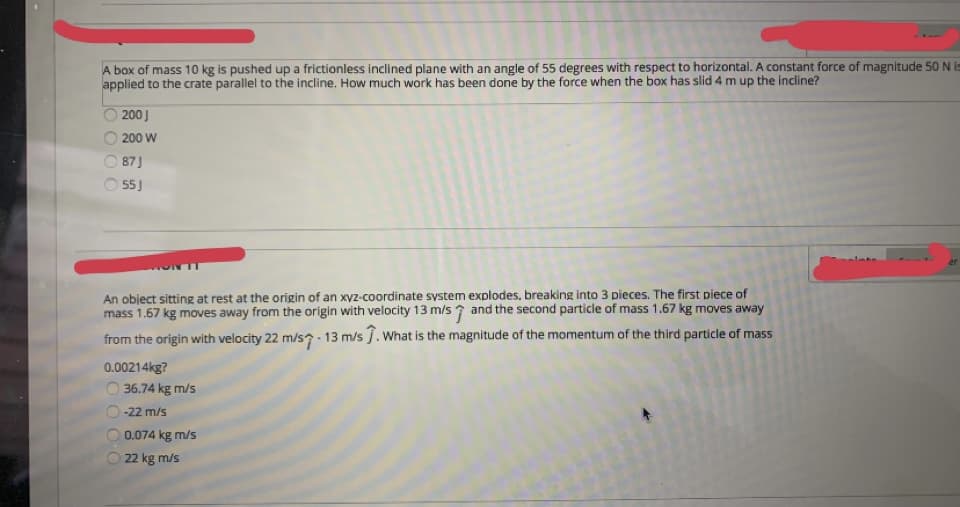 A box of mass 10 kg is pushed up a frictionless inclined plane with an angle of 55 degrees with respect to horizontal. A constant force of magnitude 50 N is
applied to the crate parallel to the incline. How much work has been done by the force when the box has slid 4 m up the incline?
200J
200 W
87J
55J
An object sitting at rest at the origin of an xyz-coordinate system explodes, breaking into 3 pieces. The first piece of
mass 1.67 kg moves away from the origin with velocity 13 m/s 7 and the second particle of mass 1.67 kg moves away
from the origin with velocity 22 m/s? - 13 m/s ĵ. What is the magnitude of the momentum of the third particle of mass
0.00214kg?
36.74 kg m/s
-22 m/s
0.074 kg m/s
22 kg m/s
