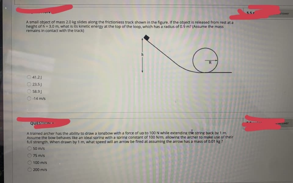 5.5r
nswer
A small object of mass 2.0 kg slides along the frictionless track shown in the figure. If the object is released from rest at a
height of h = 3.0 m, what is its kinetic energy at the top of the loop, which has a radius of 0.9 m? (Assume the mass
remains in contact with the track)
O 41.2)
23.5J
58.9J
-14 m/s
QUESTION
ISwer
A trained archer has the ability to draw a longbow with a force of up to 100 N while extending the string back by 1 m.
Assume the bow behaves like an ideal spring with a spring constant of 100 N/m, allowing the archer to make use of their
full strength. When drawn by 1 m, what speed will an arrow be fired at assuming the arrow has a mass of 0.01 kg ?
50 m/s
75 m/s
100 m/s
200 m/s
