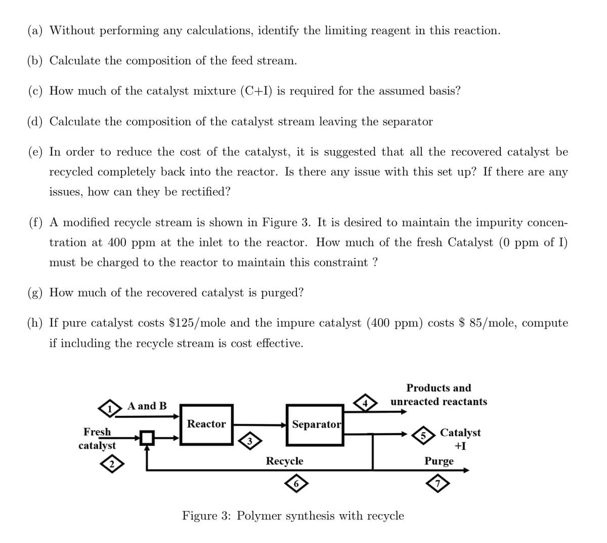 (a) Without performing any calculations, identify the limiting reagent in this reaction.
(b) Calculate the composition of the feed stream.
(c) How much of the catalyst mixture (C+I) is required for the assumed basis?
(d) Calculate the composition of the catalyst stream leaving the separator
(e) In order to reduce the cost of the catalyst, it is suggested that all the recovered catalyst be
recycled completely back into the reactor. Is there any issue with this set up? If there are any
issues, how can they be rectified?
(f) A modified recycle stream is shown in Figure 3. It is desired to maintain the impurity concen-
tration at 400 ppm at the inlet to the reactor. How much of the fresh Catalyst (0 ppm of I)
must be charged to the reactor to maintain this constraint ?
(g) How much of the recovered catalyst is purged?
(h) If pure catalyst costs $125/mole and the impure catalyst (400 ppm) costs $ 85/mole, compute
if including the recycle stream is cost effective.
Fresh
catalyst
2
A and B
Reactor
Separator
Recycle
6
Products and
unreacted reactants
Figure 3: Polymer synthesis with recycle
5 Catalyst
+I
Purge