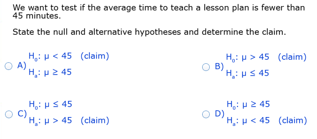 We want to test if the average time to teach a lesson plan is fewer than
45 minutes.
State the null and alternative hypotheses and determine the claim.
H,: p < 45 (claim)
A)
H: µ 2 45
H,: p > 45 (claim)
B)
H,: HS 45
H,: H S 45
C)
H: µ > 45 (claim)
H,: µ 2 45
D)
H,: µ < 45 (claim)
