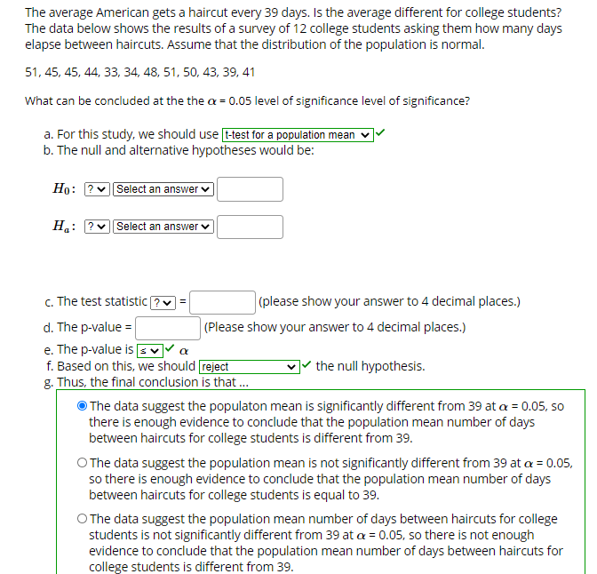 The average American gets a haircut every 39 days. Is the average different for college students?
The data below shows the results of a survey of 12 college students asking them how many days
elapse between haircuts. Assume that the distribution of the population is normal.
51, 45, 45, 44, 33, 34, 48, 51, 50, 43, 39, 41
What can be concluded at the the a = 0.05 level of significance level of significance?
a. For this study, we should use [t-test for a population mean
b. The null and alternative hypotheses would be:
Но:
Select an answer
H.:
?v Select an answer v
c. The test statistic ?v =
(please show your answer to 4 decimal places.)
d. The p-value =
(Please show your answer to 4 decimal places.)
e. The p-value is E V▼ a
f. Based on this, we should reject
g. Thus, the final conclusion is that.
O The data suggest the populaton mean is significantly different from 39 at a=0.05, so
there is enough evidence to conclude that the population mean number of days
between haircuts for college students is different from 39.
O The data suggest the population mean is not significantly different from 39 at a = 0.05,
so there is enough evidence to conclude that the population mean number of days
between haircuts for college students is equal to 39.
O The data suggest the population mean number of days between haircuts for college
students is not significantly different from 39 at a = 0.05, so there is not enough
evidence to conclude that the population mean number of days between haircuts for
college students is different from 39.
] the null hypothesis.
