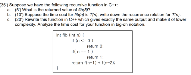 (35') Suppose we have the following recursive function in C++:
a. (5') What is the returned value of fib(5)?
b. (10') Suppose the time cost for fib(n) is T(n), write down the recurrence relation for T(n).
c. (20') Rewrite this function in C++ which gives exactly the same output and make it of lower
complexity. Analyze the time cost for your function in big-oh notation.
int fib (int n) {
if (n <= 0 )
return 0:
if( n == 1)
return 1;
return f(n-1) + f(n-2);
