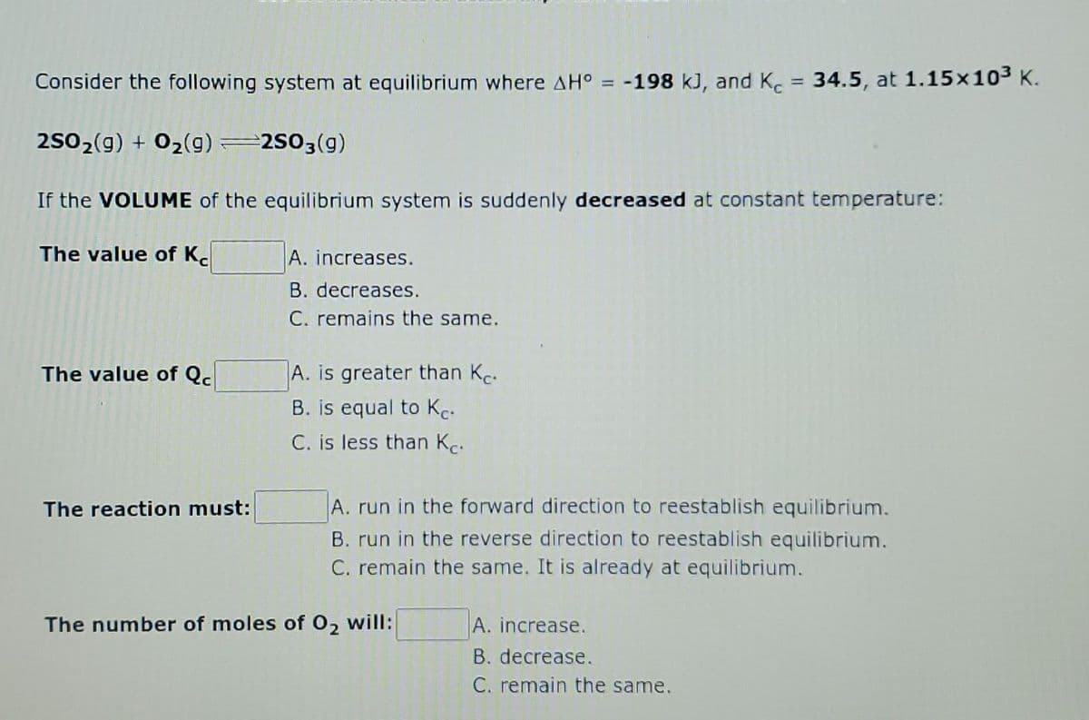 Consider the following system at equilibrium where AH° = -198 kJ, and K. = 34.5, at 1.15x103 K.
%3D
2502(g) + 02(g) 2503(g)
If the VOLUME of the equilibrium system is suddenly decreased at constant temperature:
The value of K.
A. increases.
B. decreases.
C. remains the same.
A. is greater than Kc.
B. is equal to Kc.
C. is less than Kc.
The value of Qc
The reaction must:
A. run in the forward direction to reestablish equilibrium.
B. run in the reverse direction to reestablish equilibrium.
C. remain the same. It is already at equilibrium.
The number of moles of 02 will:
A. increase.
B. decrease.
C. remain the same.
