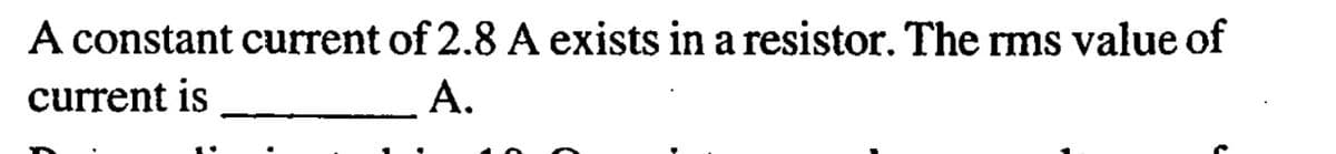 A constant current of 2.8 A exists in a resistor. The rms value of
current is
A.
