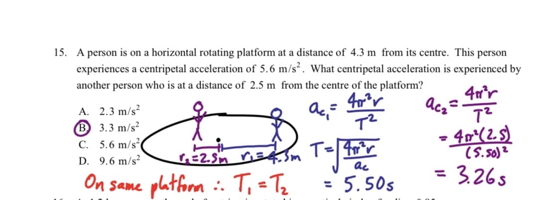 15. A person is on a horizontal rotating platform at a distance of 4.3 m from its centre. This person
experiences a centripetal acceleration of 5.6 m/s². What centripetal acceleration is experienced by
another person who is at a distance of 2.5 m from the centre of the platform?
40²
ac₂²
ac=
A. 2.3 m/s²
B 3.3 m/s²
C. 5.6 m/s²
D. 9.6 m/s²
On same platform
√₂=2.5m V₁=4.3m
T₁=T₂
:.
T²
T=√ 40°r
ac
= 5.50s
411²r
7²
•4m² (2.s)
(5.50)²
=
= 3.26s