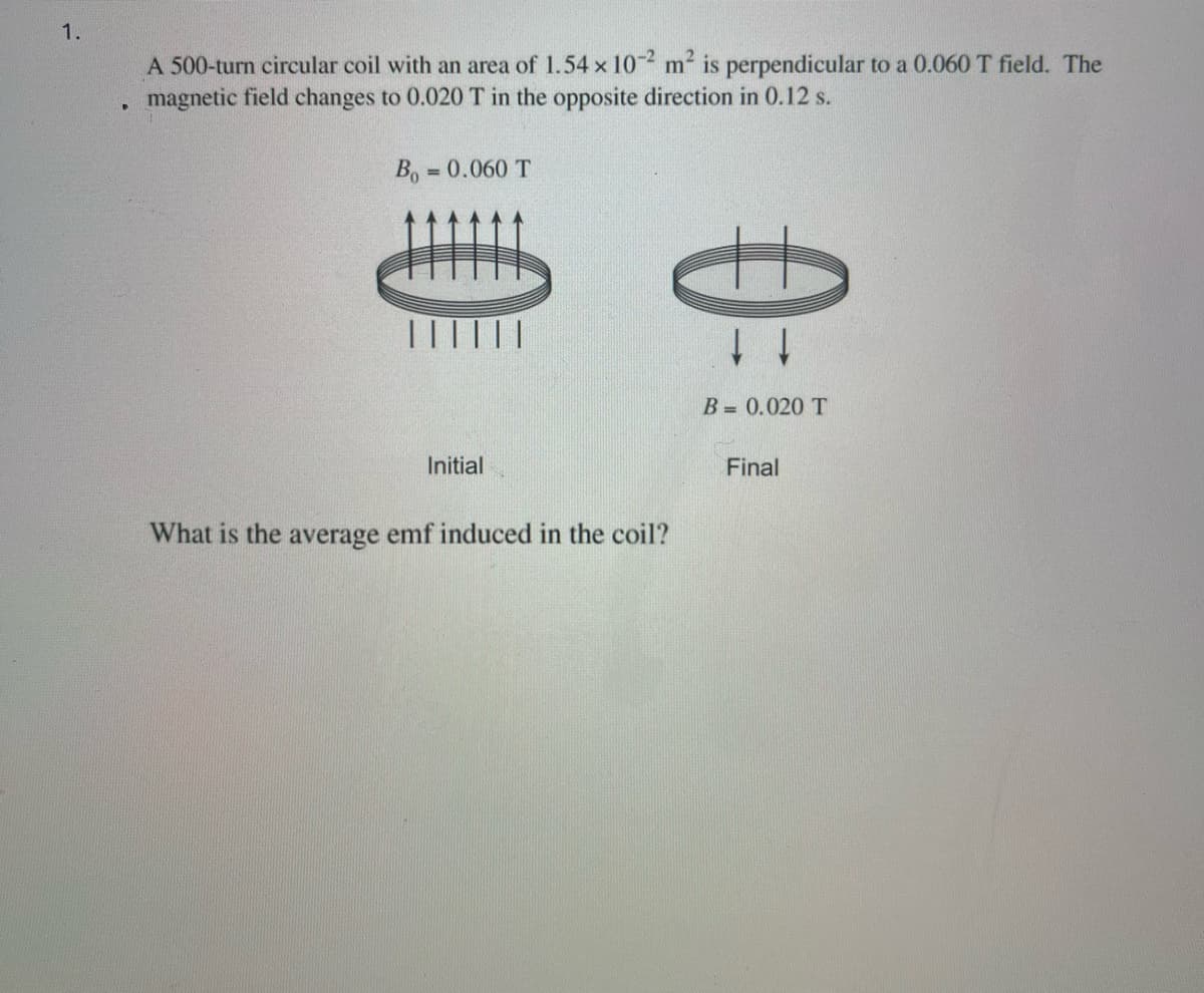 1.
A 500-turn circular coil with an area of 1.54 x 102 m² is perpendicular to a 0.060 T field. The
magnetic field changes to 0.020 T in the opposite direction in 0.12 s.
B₁ = 0.060 T
Initial
What is the average emf induced in the coil?
↓ ↓
B = 0.020 T
Final