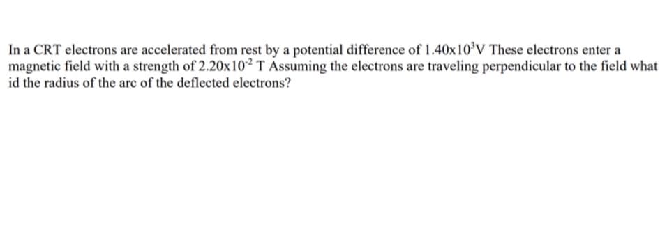 In a CRT electrons are accelerated from rest by a potential difference of 1.40x10³V These electrons enter a
magnetic field with a strength of 2.20x102 T Assuming the electrons are traveling perpendicular to the field what
id the radius of the arc of the deflected electrons?