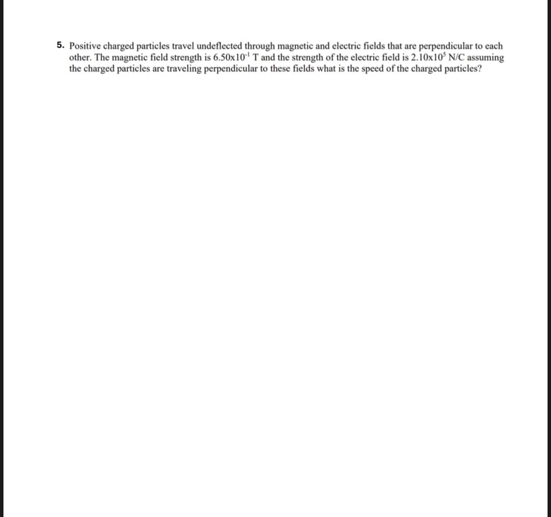 5. Positive charged particles travel undeflected through magnetic and electric fields that are perpendicular to each
other. The magnetic field strength is 6.50x10¹ T and the strength of the electric field is 2.10x105 N/C assuming
the charged particles are traveling perpendicular to these fields what is the speed of the charged particles?