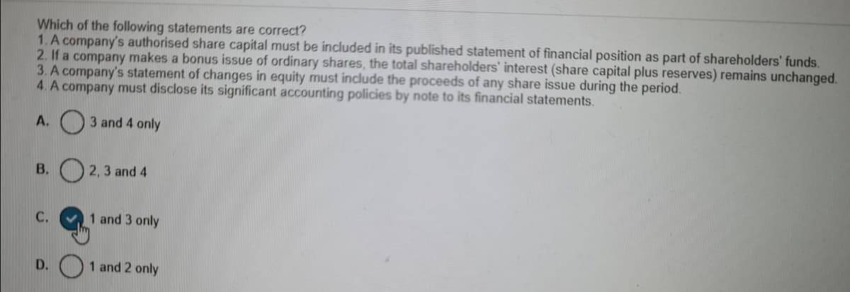 Which of the following statements are correct?
1. A company's authorised share capital must be included in its published statement of financial position as part of shareholders' funds.
2. If a company makes a bonus issue of ordinary shares, the total shareholders' interest (share capital plus reserves) remains unchanged.
3. A company's statement of changes in equity must include the proceeds of any share issue during the period.
4. A company must disclose its significant accounting policies by note to its financial statements.
A. O3 and 4 only
В.
2, 3 and 4
С.
1 and 3 only
D.
1 and 2 only
