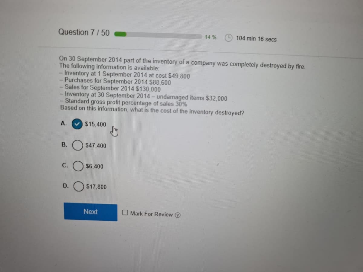 Question 7/50
14 %
104 min 16 secs
On 30 September 2014 part of the inventory of a company was completely destroyed by fire.
The following information is available:
-Inventory at 1 September 2014 at cost $49,800
- Purchases for September 2014 $88,600
- Sales for September 2014 $130,000
- Inventory at 30 September 2014-undamaged items $32,000
- Standard gross profit percentage of sales 30%
Based on this information, what is the cost of the inventory destroyed?
А.
v $15,400
B. O $47,400
С.
$6.400
D.
$17,800
Next
O Mark For Review O
