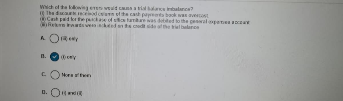 Which of the following errors would cause a trial balance imbalance?
(1) The discounts received column of the cash payments book was overcast.
(ii) Cash paid for the purchase of office furniture was debited to the general expenses account
(iii) Returns inwards were included on the credit side of the trial balance
A.
(iii) only
В.
(i) only
С.
None of them
(i) and (ii)
D.
