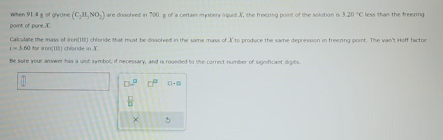 When 91.4 g of glycine (C₂H, NO₂) a are dissolved in 700. g of a certain mystery liquid X, the freezing point of the solution is 3.20 °C less than the freezing
point of pure X.
Calculate the mass of iron (III) chloride that must be dissolved in the same mass of X to produce the same depression in freezing point. The van't Hoff factor
i=3.60 for iron(III) chloride in X.
Be sure your answer has a unit symbol, if necessary, and is rounded to the correct number of significant digits.
04 0² ロ･ロ
x10
00
X
G