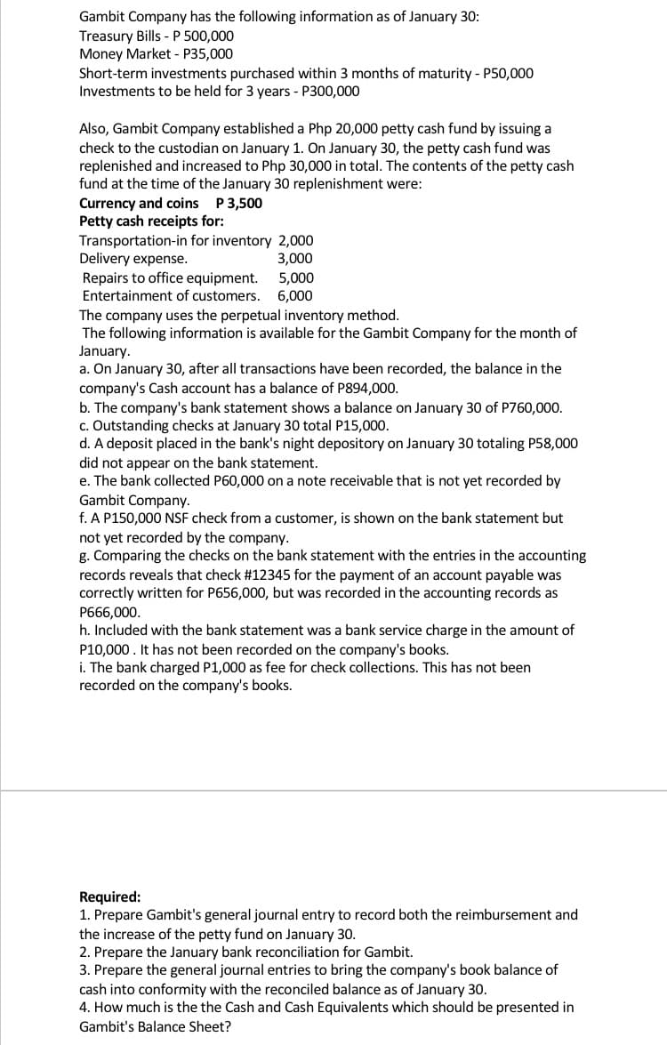 Gambit Company has the following information as of January 30:
Treasury Bills - P 500,000
Money Market - P35,000
Short-term investments purchased within 3 months of maturity - P50,000
Investments to be held for 3 years - P300,000
Also, Gambit Company established a Php 20,000 petty cash fund by issuing a
check to the custodian on January 1. On January 30, the petty cash fund was
replenished and increased to Php 30,000 in total. The contents of the petty cash
fund at the time of the January 30 replenishment were:
Currency and coins P3,500
Petty cash receipts for:
Transportation-in for inventory 2,000
Delivery expense.
3,000
Repairs to office equipment.
Entertainment of customers.
5,000
6,000
The company uses the perpetual inventory method.
The following information is available for the Gambit Company for the month of
January.
a. On January 30, after all transactions have been recorded, the balance in the
company's Cash account has a balance of P894,000.
b. The company's bank statement shows a balance on January 30 of P760,000.
c. Outstanding checks at January 30 total P15,000.
d. A deposit placed in the bank's night depository on January 30 totaling P58,000
did not appear on the bank statement.
e. The bank collected P60,000 on a note receivable that is not yet recorded by
Gambit Company.
f. A P150,000 NSF check from a customer, is shown on the bank statement but
not yet recorded by the company.
g. Comparing the checks on the bank statement with the entries in the accounting
records reveals that check #12345 for the payment of an account payable was
correctly written for P656,000, but was recorded in the accounting records as
P666,000.
h. Included with the bank statement was a bank service charge in the amount of
P10,000. It has not been recorded on the company's books.
i. The bank charged P1,000 as fee for check collections. This has not been
recorded on the company's books.
Required:
1. Prepare Gambit's general journal entry to record both the reimbursement and
the increase of the petty fund on January 30.
2. Prepare the January bank reconciliation for Gambit.
3. Prepare the general journal entries to bring the company's book balance of
cash into conformity with the reconciled balance as of January 30.
4. How much is the the Cash and Cash Equivalents which should be presented in
Gambit's Balance Sheet?
