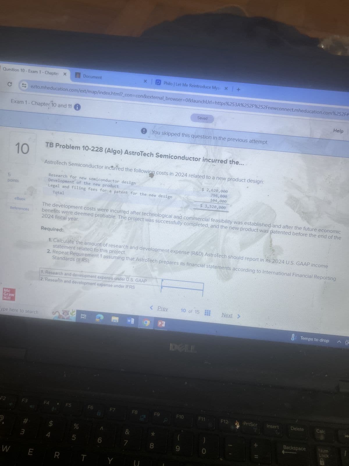 Question 10-Exam 1- Chapter X
с
Exam 1- Chapter 10 and 11
F2
5
points
Mc
Graw
Hill
10
eBook
References
- ezto.mheducation.com/ext/map/index.html?_con=con&external browser=0&launch Url=https%253A%252F%252Fnewconnect.mheducation.com%252F#
ype here to search
F3
3
W E
TB Problem 10-228 (Algo) AstroTech Semiconductor incurred the...
Document
Research for new semiconductor design
Development of the new product
Total
Legal and filing fees for a patent for the new design
AstroTech Semiconductor incurred the following costs in 2024 related to a new product design:
F4
1. Research and development expense under U.S. GAAP
2. Research and development expense under IFRS
4
R
F5
2024 fiscal year.
The development costs were incurred after technological and commercial feasibility was established and after the future economic
benefits were deemed probable. The project was successfully completed, and the new product was patented before the end of the
de in
Required:
statement related to this project.
1. Calculate the amount of research and development expense (R&D) AstroTech should report in its 2024 U.S. GAAP income
Standards (IFRS).
2. Repeat Requirement 1 assuming that AstroTech prepares its financial statements according to International Financial Reporting
%
5
11.8
X
F6
T
A
F7
PPhilo | Let Me Reintroduce Mys X +
&
7
You skipped this question in the previous attempt.
F8
YU
< Prev.
*
F9
8
P3
Saved
a
F10
10 of 15
(
9
$ 2,620,000
796,000
104,000
$ 3,520,000
F11
Next >
F12
PrtScr
+
11
Insert
Temps to drop
Delete
Backspace
Help
Calc
Lock
^ @