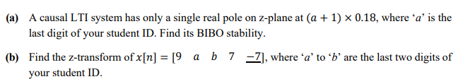 (a) A causal LTI system has only a single real pole on z-plane at (a + 1) × 0.18, where 'a' is the
last digit of your student ID. Find its BIBO stability.
(b) Find the z-transform of x[n] = [9 a b7 -Z], where 'a’ to ʻb' are the last two digits of
%3D
your student ID.
