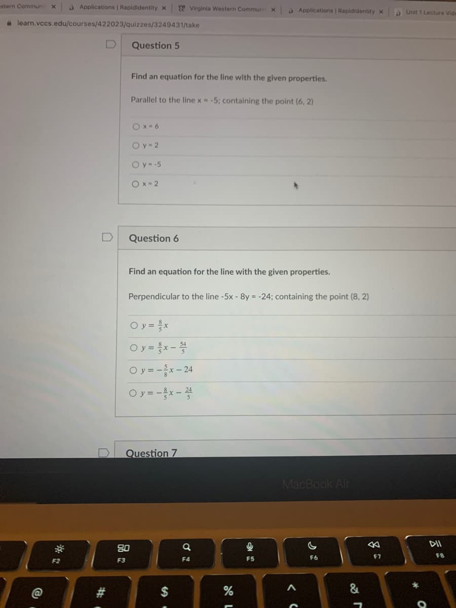 stern Commun x
) Applications | Rapididentity x
YW Virginia Western Communi
O Applications | Rapididentity x
A Unit 1 Lecture Vide
a learn.vccs.edu/courses/422023/quizzes/3249431/take
Question 5
Find an equation for the line with the given properties.
Parallel to the line x = -5; containing the point (6, 2)
Ox- 6
O y 2
O y= -5
O x - 2
Question 6
Find an equation for the line with the given properties.
Perpendicular to the line -5x - 8y = -24; containing the point (8, 2)
Oy = }x
Oy = x-
O y = -x- 24
Oy = -x- 4
D
Question 7
MacBook Air
DII
80
F6
F7
F8
F2
F3
F4
F5
23
2$
