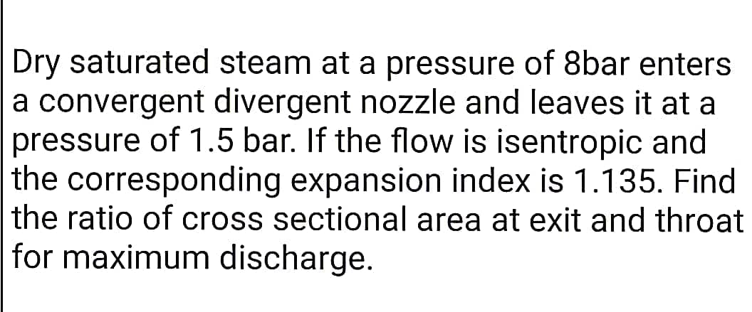 Dry saturated steam at a pressure of 8bar enters
a convergent divergent nozzle and leaves it at a
pressure of 1.5 bar. If the flow is isentropic and
the corresponding expansion index is 1.135. Find
the ratio of cross sectional area at exit and throat
for maximum discharge.
