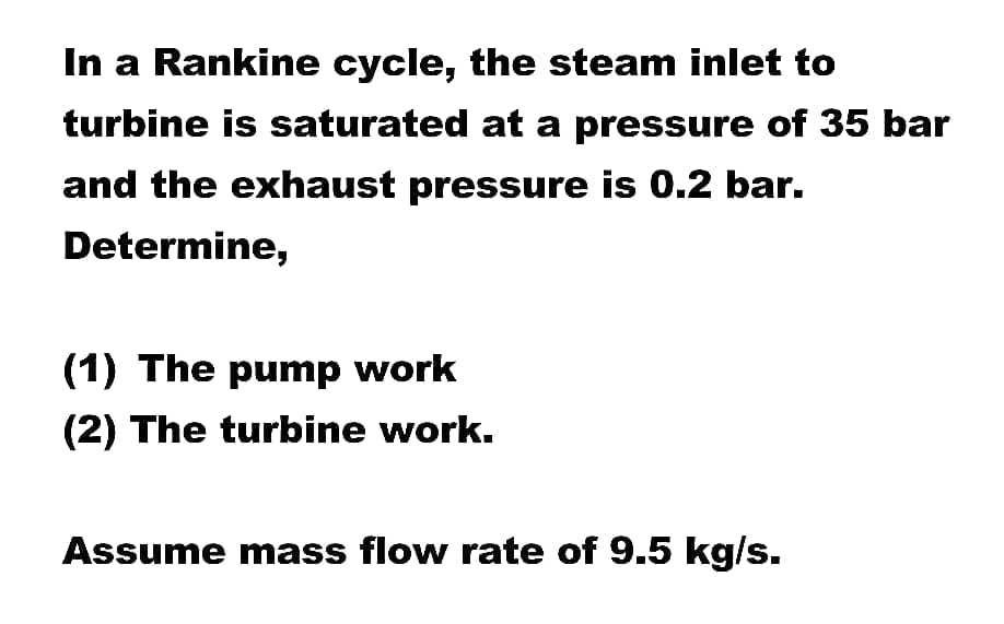 In a Rankine cycle, the steam inlet to
turbine is saturated at a pressure of 35 bar
and the exhaust pressure is 0.2 bar.
Determine,
(1) The pump work
(2) The turbine work.
Assume mass flow rate of 9.5 kg/s.
