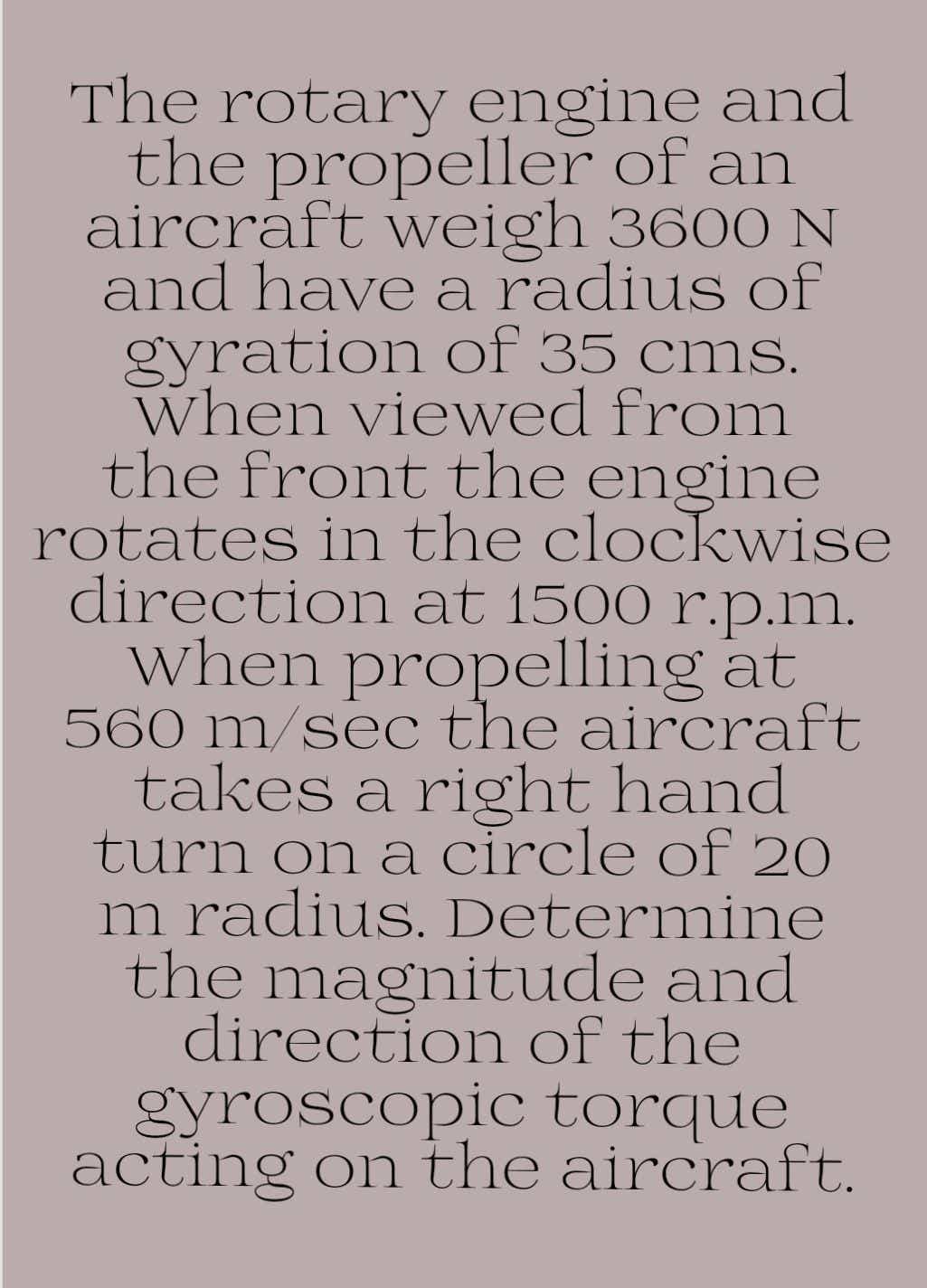 The rotary engine and
the propeller of an
aircraft weigh 3600 N
and have a radius of
gyration of 35 cms.
When viewed from
the front the engine
rotates in the clockwise
direction at 1500 r.p.m.
when propelling at
560 m/sec the aircraft
takes a right hand
turn on a circle of 20
m radius. Determine
the magnitude and
direction of the
gyroscopic torque
acting on the aircraft.
