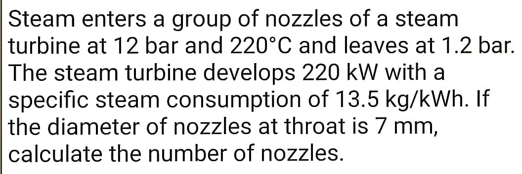 Steam enters a group of nozzles of a steam
turbine at 12 bar and 220°C and leaves at 1.2 bar.
The steam turbine develops 220 kW with a
specific steam consumption of 13.5 kg/kWh. If
the diameter of nozzles at throat is 7 mm,
calculate the number of nozzles.
