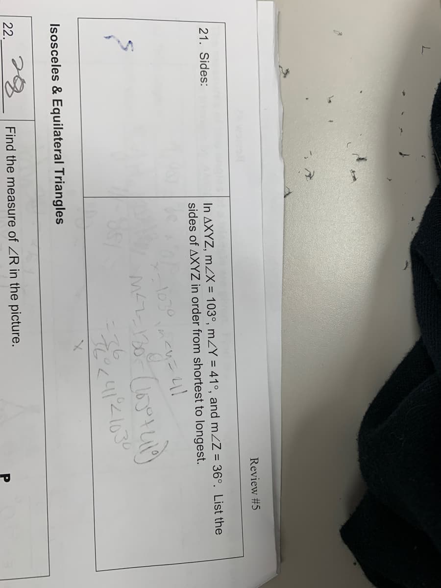 L
21. Sides:
22.
Isosceles & Equilateral Triangles
In AXYZ, m/X = 103°, m/Y = 41°, and m/Z = 36°. List the
sides of AXYZ in order from shortest to longest.
1030
41
M²2-130- (165° +419)
-72² < 41²21030
Review #5
Find the measure of ZR in the picture.