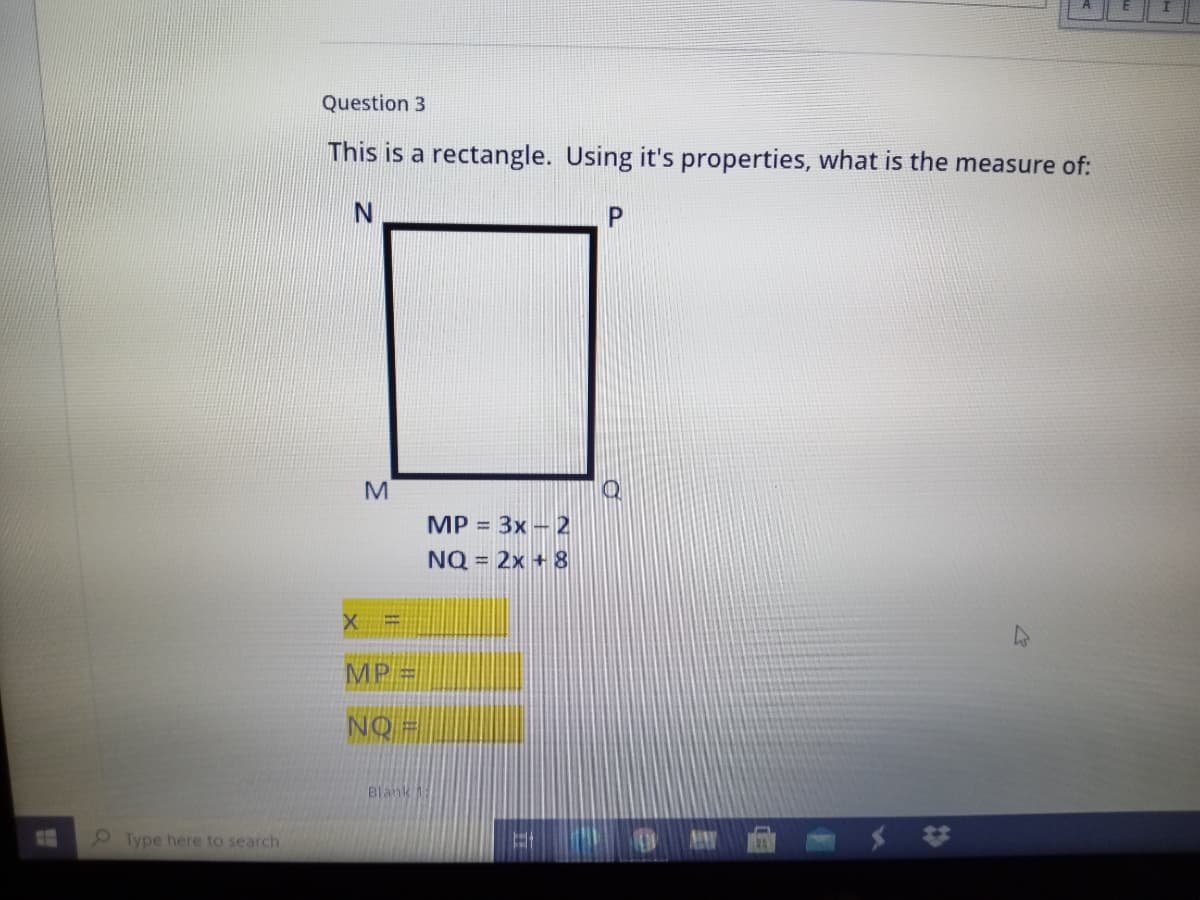 Question 3
This is a rectangle. Using it's properties, what is the measure of:
M
MP = 3x - 2
NQ = 2x + 8
MP =
NQ =
Blank 1
Type here to search
