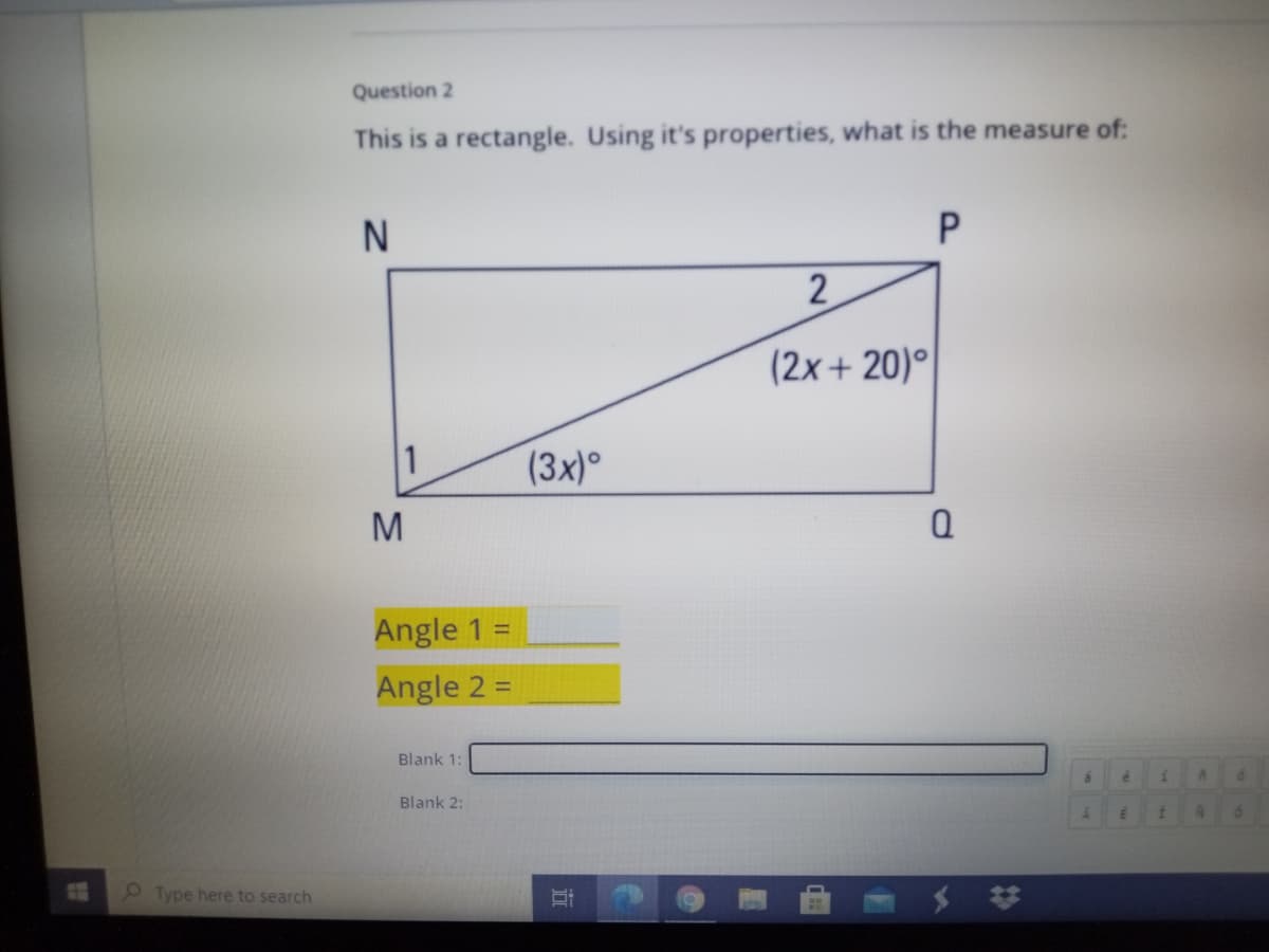 Question 2
This is a rectangle. Using it's properties, what is the measure of:
2
(2x+ 20)°
1
(3x)
M
Angle 1 =
Angle 2 =
Blank 1:
Blank 2:
Type here to search
