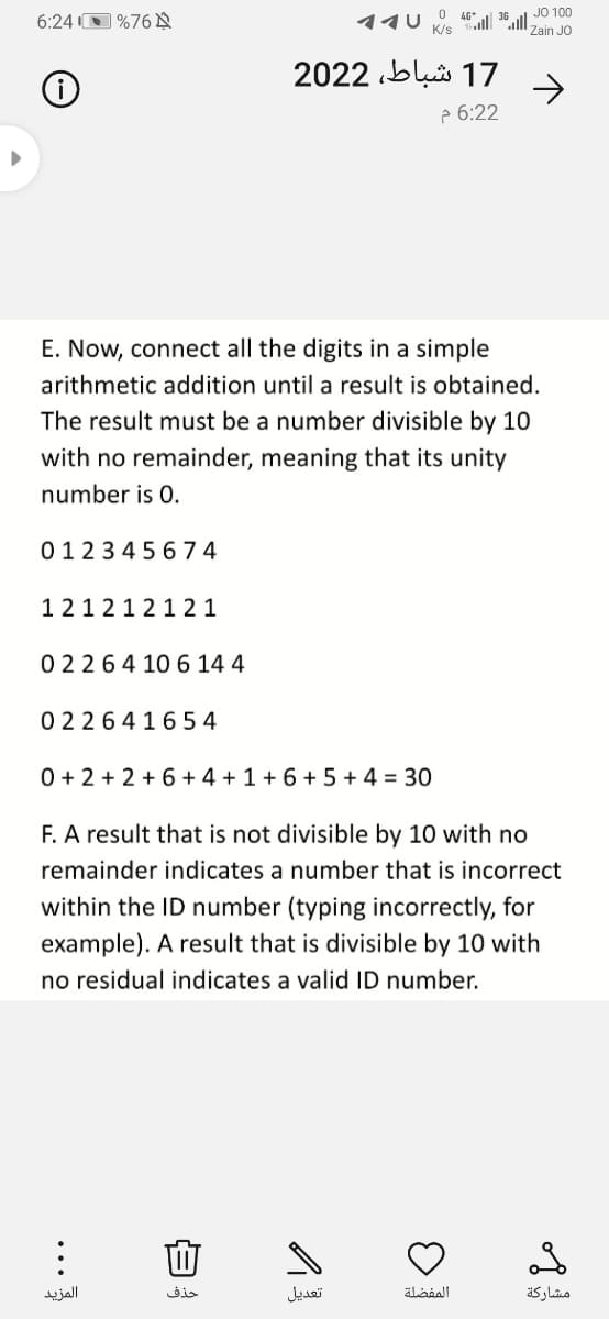 O 46*
JO 100
36
6:24 O %76 A
Zain JO
17 شباط، 2 202
->
p 6:22
E. Now, connect all the digits in a simple
arithmetic addition until a result is obtained.
The result must be a number divisible by 10
with no remainder, meaning that its unity
number is 0.
012345 674
1212121 2 1
02264 10 6 14 4
0 2264165 4
0 + 2 + 2 +6 + 4 + 1 + 6 + 5 + 4 = 30
F. A result that is not divisible by 10 with no
remainder indicates a number that is incorrect
within the ID number (typing incorrectly, for
example). A result that is divisible by 10 with
no residual indicates a valid ID number.
المزيد
حذف
تعديل
المفضلة
مشاركة
