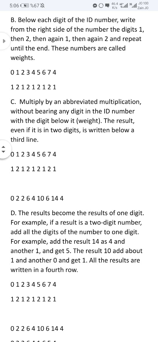 46.4 40*
K/s tlll 36ul JO 100
5:06 O %67 N
Zain JO
B. Below each digit of the ID number, write
from the right side of the number the digits 1,
then 2, then again 1, then again 2 and repeat
until the end. These numbers are called
weights.
0123 4 5 6 74
121212 1 2 1
C. Multiply by an abbreviated multiplication,
without bearing any digit in the ID number
with the digit below it (weight). The result,
even if it is in two digits, is written below a
third line.
012345 674
1212121 2 1
02264 10 6 14 4
D. The results become the results of one digit.
For example, if a result is a two-digit number,
add all the digits of the number to one digit.
For example, add the result 14 as 4 and
another 1, and get 5. The result 10 add about
1 and another 0 and get 1. All the results are
written in a fourth row.
0123 45 674
121212 1 21
0 2264 10 6 14 4
