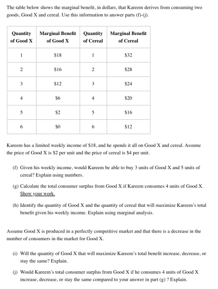 The table below shows the marginal beneht, in dollars, that Kareem derives from consuming two
goods, Good X and cereal. Use this information to answer parts (D-G).
Quantity Marginal Benefit
of Good X
Quantity Marginal Benefit
of Good X
of Cereal
of Cereal
S18
$32
S16
$28
$12
$24
4
$6
4
$20
$2
$16
$12
Kareem has a limited weekly income of $18, and he spends it all on Good X and cereal. Assume
the price of Good X is $2 per unit and the price of cereal is $4 per unit.
(1) Given his weekly income, would Kareem be able to buy 3 units of Good X and 5 units of
cereal? Explain using numbers.
(g) Calculate the total consumer surplus from Good X if Kareem consumes 4 units of Good X.
Show your work.
(h) Identify the quantity of Good X and the quantity of cereal that will maximize Kareem's total
benefit given his weekly income. Explain using marginal analysis.
Assume Good X is produced in a perfectly competitive market and that there is a decrease in the
number of consumers in the market for Good X.
1) Will the quantity of Good X that will maximize Kareem's total benefit increase, decrease, or
stay the same? Explain.
) Would Kareem's total consumer surplus from Good X if he consumes 4 units of Good X
increase, decrease, or stay the same compared to your answer in part (g) ? Explain.
2.
