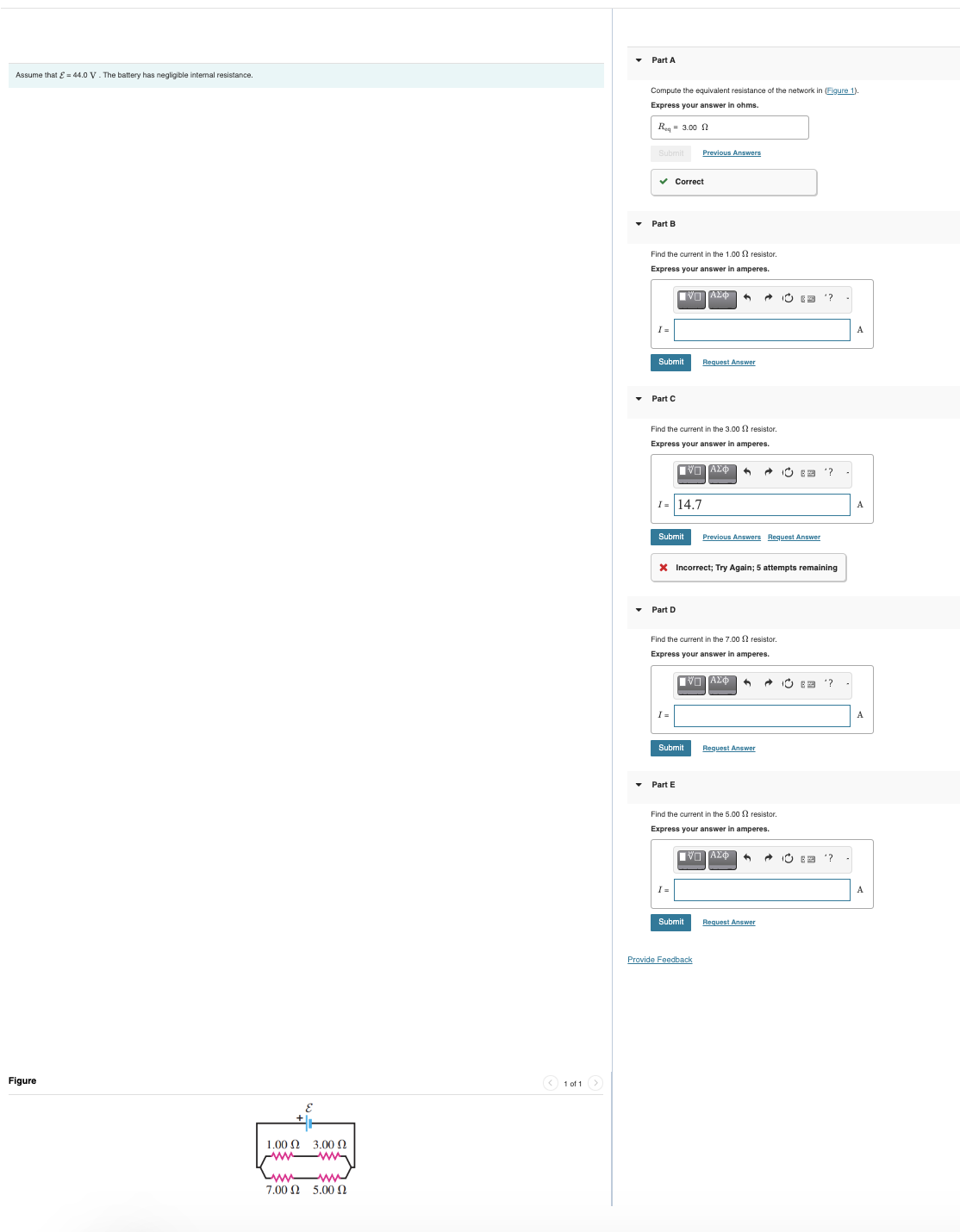 Assume that = 44.0 V. The battery has negligible internal resistance.
Figure
1.00 Ω
7.00 £2
3.00 Ω
5.00 Q
Ⓒ1011 >
▾ Part A
Compute the equivalent resistance of the network in (Figure 1).
Express your answer in ohms.
Req=3.00
Submit
✓ Correct
▾ Part B
Find the current in the 1.00 2 resistor.
Express your answer in amperes.
|ΠΑΣΦ
I=
Submit
Part C
Find the current in the 3.00 resistor.
Express your answer in amperes.
[ΠΙΑΣΦ
I= 14.7
Previous Answers
▾ Part D
Submit Previous Answers Request Answer
I=
Request Answer
X Incorrect; Try Again; attempts remaining
Find the current in the 7.00 2 resistor
Express your answer in amperes.
IΫΠΙΑΣΦ
Submit
▾ Part E
Submit
Provide Feedback
+
Find the current in the 5.00 resistor.
Express your answer in amperes.
■ブロ ΑΣΦ ←
Request Answer
(3
E'?
Request Answer
"?
E'?