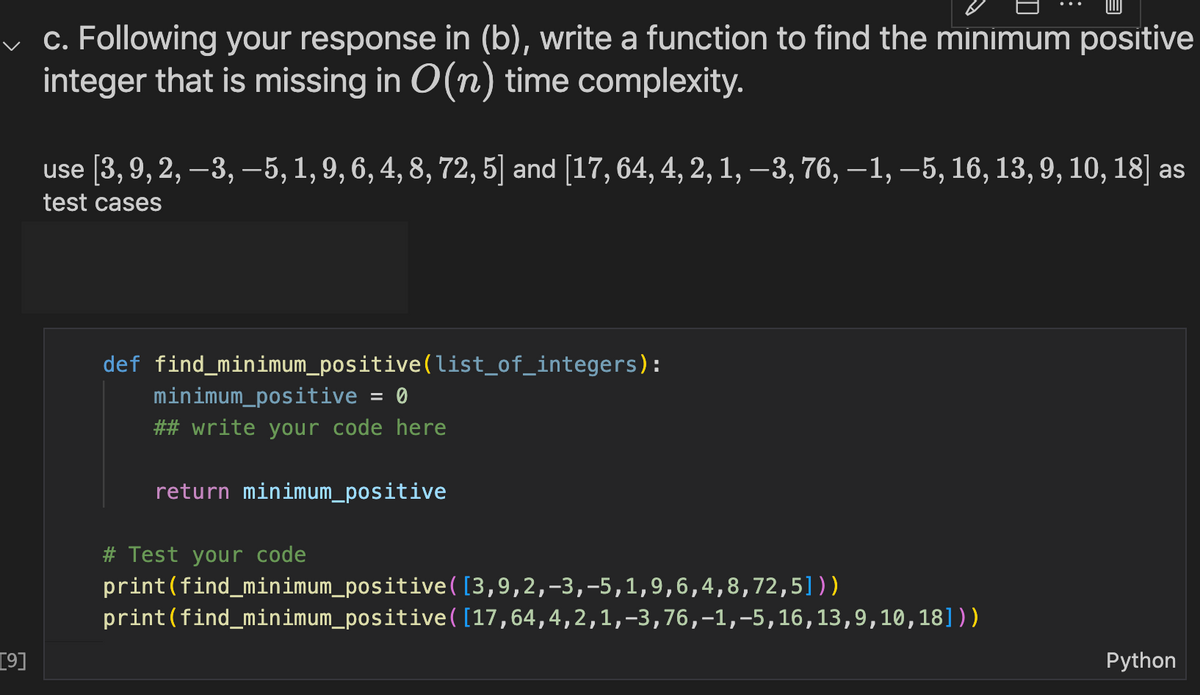 [9]
c. Following your response in (b), write a function to find the minimum positive
integer that is missing in O(n) time complexity.
use [3, 9, 2, -3, -5, 1, 9, 6, 4, 8, 72, 5] and [17, 64, 4, 2, 1, −3, 76, —1, –5, 16, 13, 9, 10, 18] as
test cases
def find_minimum_positive(list_of_integers):
minimum_positive
0
## write your code here
return minimum_positive
# Test your code
print (find_minimum_positive
print (find_minimum_positive ([17,64,4,2,1,-3, 76,-1,-5, 16, 13,9,10,18]))
([3,9,2,-3,-5,1,9,6,4,8,72,5]))
Python