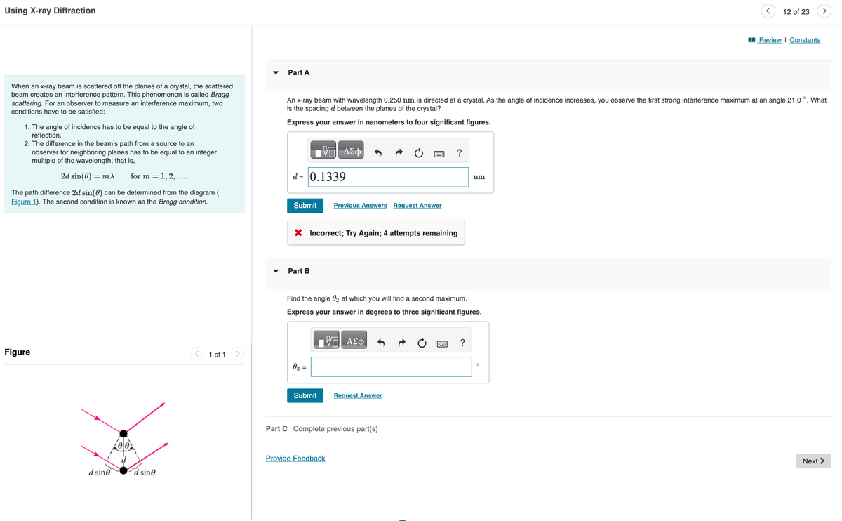 Using X-ray Diffraction
When an x-ray beam is scattered off the planes of a crystal, the scattered
beam creates an interference pattern. This phenomenon is called Bragg
scattering. For an observer to measure an interference maximum, two
conditions have to be satisfied:
1. The angle of incidence has to be equal to the angle of
reflection.
2. The difference in the beam's path from a source to an
observer for neighboring planes has to be equal to an integer
multiple of the wavelength; that is,
2d sin(0) = mx
for m = 1, 2, ....
The path difference 2d sin(0) can be determined from the diagram (
Figure 1). The second condition is known as the Bragg condition.
Figure
d sine
d sine
1 of 1
Part A
—| ΑΣΦ
d= 0.1339
Submit Previous Answers Request Answer
An x-ray beam with wavelength 0.250 nm is directed at a crystal. As the angle of incidence increases, you observe the first strong interference maximum at an angle 21.0°. What
is the spacing d between the planes of the crystal?
Express your answer in nanometers to four significant figures.
X Incorrect; Try Again; 4 attempts remaining
Part B
0₂ =
Find the angle 02 at which you will find a second maximum.
Express your answer in degrees to three significant figures.
ΞΑΣΦ
Submit
?
Request Answer
Part C Complete previous part(s)
Provide Feedback
nm
?
12 of 23
O
Review | Constants
>
Next >
