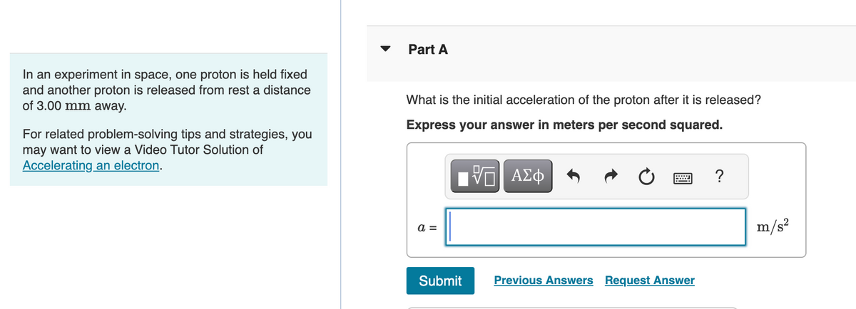 In an experiment in space, one proton is held fixed
and another proton is released from rest a distance
of 3.00 mm away.
For related problem-solving tips and strategies, you
may want to view a Video Tutor Solution of
Accelerating an electron.
Part A
What is the initial acceleration of the proton after it is released?
Express your answer in meters per second squared.
ΓΙ ΑΣΦ
a =
Submit
Previous Answers Request Answer
?
m/s²