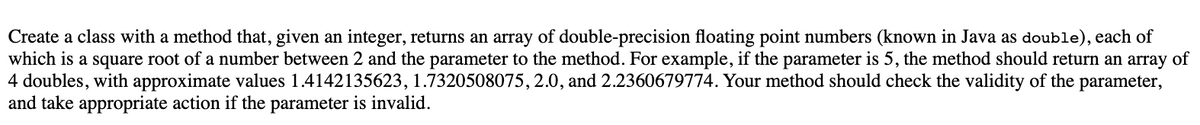 Create a class with a method that, given an integer, returns an array of double-precision floating point numbers (known in Java as double), each of
which is a square root of a number between 2 and the parameter to the method. For example, if the parameter is 5, the method should return an array of
4 doubles, with approximate values 1.4142135623, 1.7320508075, 2.0, and 2.2360679774. Your method should check the validity of the parameter,
and take appropriate action if the parameter is invalid.