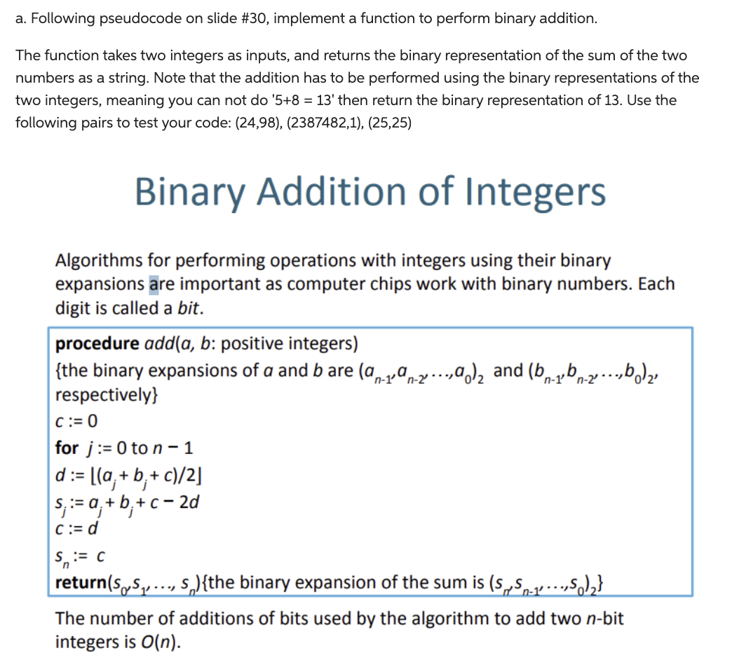 a. Following pseudocode on slide #30, implement a function to perform binary addition.
The function takes two integers as inputs, and returns the binary representation of the sum of the two
numbers as a string. Note that the addition has to be performed using the binary representations of the
two integers, meaning you can not do '5+8 = 13' then return the binary representation of 13. Use the
following pairs to test your code: (24,98), (2387482,1), (25,25)
Binary Addition of Integers
Algorithms for performing operations with integers using their binary
expansions are important as computer chips work with binary numbers. Each
digit is called a bit.
procedure add(a, b: positive integers)
{the binary expansions of a and b are (a-19-2.a) and (b-1b-2²b)₂
respectively}
n-2'
n-2'
C:=0
for j:= 0 to n-1
d:=
:= [(a₁ + b₁ + c)/2]
s, := a₁ +b+c=2d
c:= d
S := C
return(s,S₁,...,s){the binary expansion of the sum is (SS-₁,5)₂}
The number of additions of bits used by the algorithm to add two n-bit
integers is O(n).