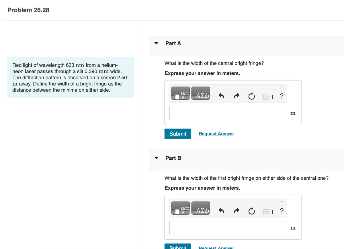 Problem 26.28
Red light of wavelength 633 nm from a helium-
neon laser passes through a slit 0.390 mm wide.
The diffraction pattern is observed on a screen 2.50
m away. Define the width of a bright fringe as the
distance between the minima on either side.
Part A
What is the width of the central bright fringe?
Express your answer in meters.
Submit
Part B
ΑΣΦ
Submit
Request Answer
What is the width of the first bright fringe on either side of the central one?
Express your answer in meters.
ΑΣΦ
2 ?
Request Answer
m
w ?
m