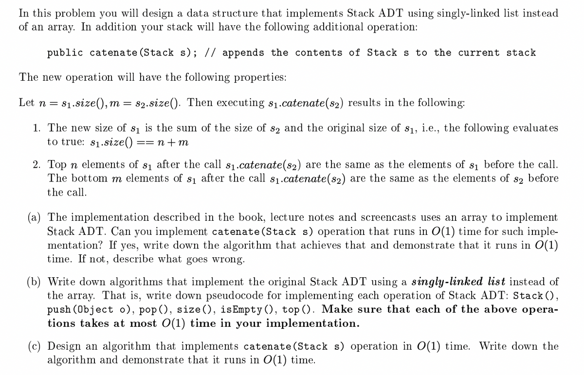 In this problem you will design a data structure that implements Stack ADT using singly-linked list instead
of an array. In addition your stack will have the following additional operation:
public catenate (Stack s); // appends the contents of Stack s to the current stack
The new operation will have the following properties:
Let n = s₁.size(), m= s2.size(). Then executing s₁.catenate(s2) results in the following:
1. The new size of s₁ is the sum of the size of s2 and the original size of s₁, i.e., the following evaluates
to true: s₁.size() == n + m
2. Top n elements of s₁ after the call s₁.catenate(s2) are the same as the elements of s₁ before the call.
The bottom m elements of s₁ after the call s₁.catenate(s2) are the same as the elements of S2 before
the call.
(a) The implementation described in the book, lecture notes and screencasts uses an array to implement
Stack ADT. Can you implement catenate (Stack s) operation that runs in O(1) time for such imple-
mentation? If yes,
write down the algorithm that achieves that and demonstrate that it runs in O(1)
time. If not, describe what goes wrong.
(b) Write down algorithms that implement the original Stack ADT using a singly-linked list instead of
the array. That is, write down pseudocode for implementing each operation of Stack ADT: Stack (),
push (Object o), pop(), size (), isEmpty (), top (). Make sure that each of the above opera-
tions takes at most O(1) time in your implementation.
(c) Design an algorithm that implements catenate (Stack s) operation in O(1) time. Write down the
algorithm and demonstrate that it runs in O(1) time.