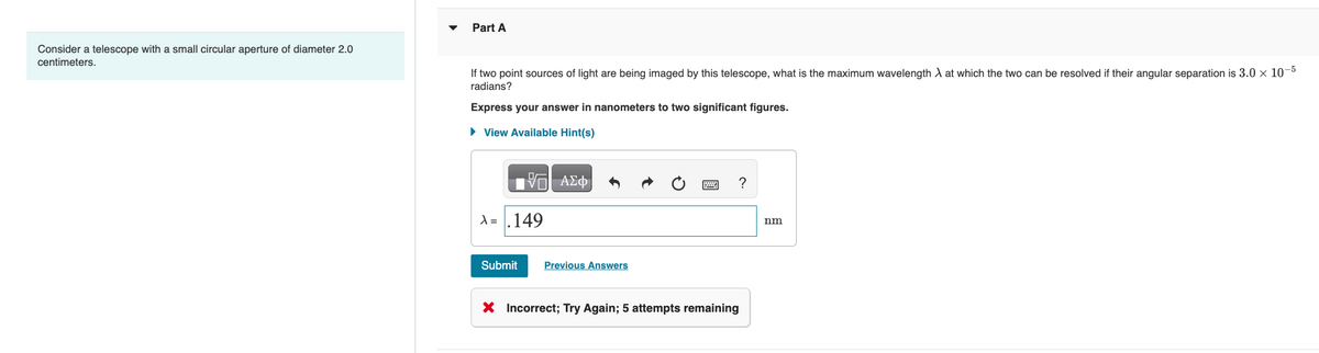 Consider a telescope with a small circular aperture of diameter 2.0
centimeters.
Part A
If two point sources of light are being imaged by this telescope, what is the maximum wavelength X at which the two can be resolved if their angular separation is 3.0 × 10-5
radians?
Express your answer in nanometers to two significant figures.
► View Available Hint(s)
15. ΑΣΦ
A = .149
Submit
Previous Answers
?
X Incorrect; Try Again; 5 attempts remaining
nm