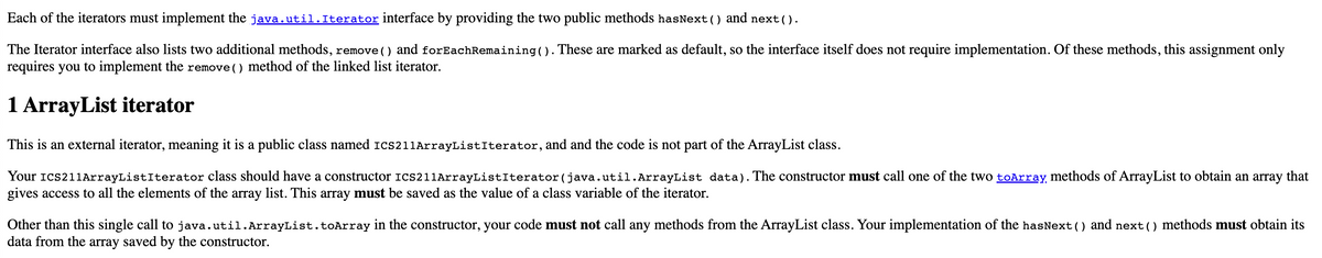 Each of the iterators must implement the java.util.Iterator interface by providing the two public methods hasNext () and next().
The Iterator interface also lists two additional methods, remove () and forEachRemaining (). These are marked as default, so the interface itself does not require implementation. Of these methods, this assignment only
requires you to implement the remove () method of the linked list iterator.
1 ArrayList iterator
This is an external iterator, meaning it is a public class named ICS211ArrayListIterator, and and the code is not part of the ArrayList class.
Your ICS211ArrayListIterator class should have a constructor ICS211ArrayListIterator(java.util.ArrayList
gives access to all the elements of the array list. This array must be saved as the value of a class variable of the iterator.
data). The constructor must call one of the two toArray methods of ArrayList to obtain an array that
Other than this single call to java.util.ArrayList.toArray in the constructor, your code must not call any methods from the ArrayList class. Your implementation of the hasNext () and next() methods must obtain its
data from the array saved by the constructor.