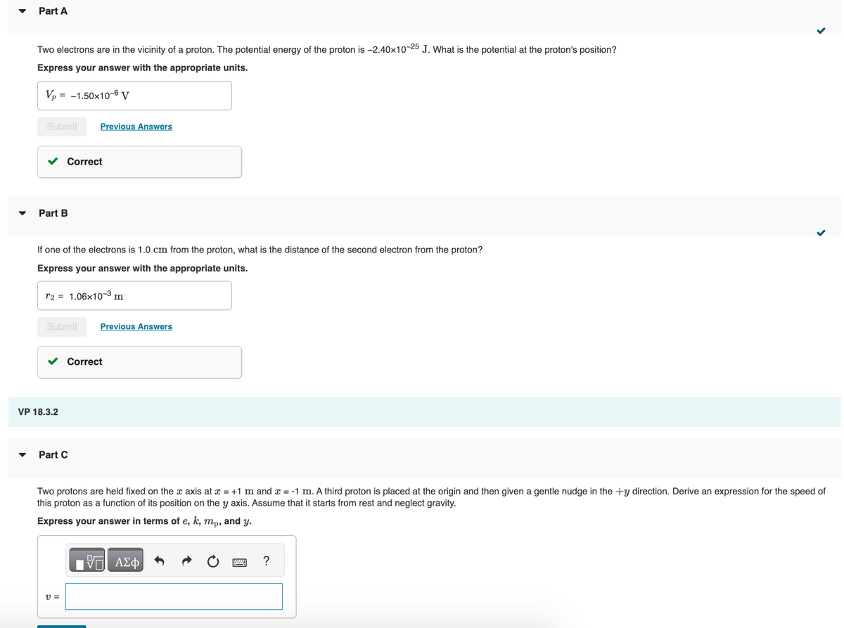 Part A
Two electrons are in the vicinity of a proton. The potential energy of the proton is -2.40x10-25 J. What is the potential at the proton's position?
Express your answer with the appropriate units.
Vp = = -1.50x10-6 V
Submit Previous Answers
Part B
Correct
If one of the electrons is 1.0 cm from the proton, what is the distance of the second electron from the proton?
Express your answer with the appropriate units.
T2 1.06x10-3 m
Submit Previous Answers
VP 18.3.2
Correct
Part C
V =
Two protons are held fixed on the x axis at x = +1 m and x = -1 m. A third proton is placed at the origin and then given a gentle nudge in the +y direction. Derive an expression for the speed of
this proton as a function of its position on the y axis. Assume that it starts from rest and neglect gravity.
Express your answer in terms of e, k, mp, and y.
VE ΑΣΦ
?