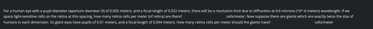 For a human eye with a pupil diameter (aperture diameter D) of 0.005 meters, and a focal length of 0.022 meters, there will be a resolution limit due to diffraction at 0.6 microns (10^-6 meters) wavelength. If we
space light-sensitive cells on the retina at this spacing, how many retina cells per meter (of retina) are there?
cells/meter. Now suppose there are giants which are exactly twice the size of
humans in each dimension. So giant eyes have pupils of 0.01 meters, and a focal length of 0.044 meters. How many retina cells per meter should the giants have?
cells/meter