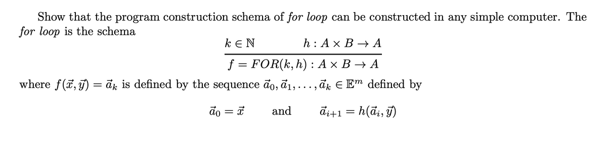 Show that the program construction schema of for loop can be constructed in any simple computer. The
for loop is the schema
ΚΕΝ
h: A x B → A
f = FOR(k, h): A x B → A
where f(x, y) = ax is defined by the sequence do, a₁,..., āk € Em defined by
do = x
āi+1 = h(ai, y)
and