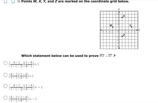 18. Points W, X, Y, and Z are marked on the coordinate grid below.
W
54 -3 2 1
1 2
345
-2
Which statement below can be used to prove WX 1 XY ?
4 -1
= 1
= 1
4 - 1
= - 1
