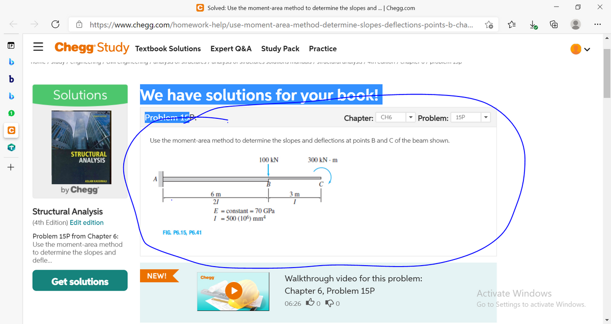 Solved: Use the moment-area method to determine the slopes and . | Chegg.com
https://www.chegg.com/homework-help/use-moment-area-method-determine-slopes-deflections-points-b-cha..
= Chegg Study Textbook Solutions
Expert Q&A Study Pack
Practice
b
Solutions
We have solutions for your book!
Problam 15R
Chapter: CH6
Problem:
15P
Use the moment-area method to determine the slopes and deflections at points B and C of the beam shown.
STRUCTURAL
ANALYSIS
100 kN
300 kN - m
ASLAM KASSIMALI
by Chegg
6 m
21
3 m
I
Structural Analysis
E = constant = 70 GPa
I = 500 (106) mm4
(4th Edition) Edit edition
FIG. P6.15, P6.41
Problem 15P from Chapter 6:
Use the moment-area method
to determine the slopes and
defle...
NEW!
Walkthrough video for this problem:
Chapter 6, Problem 15P
Chegg
Get solutions
Activate Windows
06:26 60 o
Go to Settings to activate Windows.
