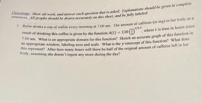 result of drinking this coffee is given by the function A(t) = 130 )
700 am. What is an appropriate domain for this function? Sketch an accurate graph of this function
/55
, where t is time in hours since
%3D
thi ppropriate window, labeling axes and scale. What is the y-intercept of this function? What does
this represent? After how many hours will there be half of the original amount of caffeine left in her
body, assuming she doesn't ingest any more during the day?
