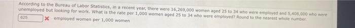 According to the Bureau of Labor Statistics, in a recent year, there were 16,269,000 women aged 25 to 34 who were employed and 5,408,000 who were
unemployed but looking for work. What is the rate per 1,000 women aged 25 to 34 who were employed? Round to the nearest whole number,
625
X employed women per 1,000 women
